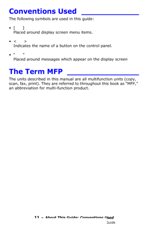 Page 1111 – About This Guide: Conventions Used
MC361/MC561/CX2731 MFP Advanced User’s Guide
Conventions Used ____________
The following symbols are used in this guide:
•[  ] 
Placed around display screen menu items.
•<  > 
Indicates the name of a button on the control panel.
•“  ” 
Placed around messages which appear on the display screen
The Term MFP _______________
The units described in this manual are all multifunction units (copy, 
scan, fax, print). They are referred to throughout this book as “MFP,” 
an...