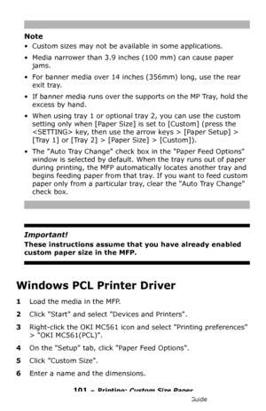 Page 101101 – Printing: Custom Size Paper
MC361/MC561/CX2731 MFP Advanced User’s Guide
Note
• Custom sizes may not be available in some applications.
• Media narrower than 3.9 inches (100 mm) can cause paper 
jams.
• For banner media over 14 inches (356mm) long, use the rear 
exit tray.
• If banner media runs over the supports on the MP Tray, hold the 
excess by hand.
• When using tray 1 or optional tray 2, you can use the custom 
setting only when [Paper Size] is set to [Custom] (press the 
 key, then use the...