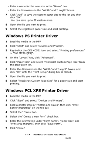 Page 102102 – Printing: Custom Size Paper
MC361/MC561/CX2731 MFP Advanced User’s Guide
- Enter a name for the new size in the Name box.
- Enter its dimensions in the Width and Length boxes.
7Click Add to save the custom paper size to the list and then 
click OK.
 You can save up to 32 custom sizes.
8Open the file you want to print.
9Select the registered paper size and start printing.
Windows PS Printer Driver
1Load the media in the MFP.
2Click Start and select Devices and Printers.
3Right-click the OKI MC561...