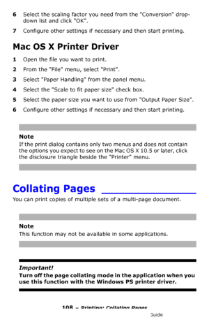 Page 108108 – Printing: Collating Pages
MC361/MC561/CX2731 MFP Advanced User’s Guide
6Select the scaling factor you need from the Conversion drop-
down list and click OK.
7Configure other settings if necessary and then start printing.
Mac OS X Printer Driver
1Open the file you want to print.
2From the File menu, select Print.
3Select Paper Handling from the panel menu.
4Select the Scale to fit paper size check box.
5Select the paper size you want to use from Output Paper Size.
6Configure other settings if...