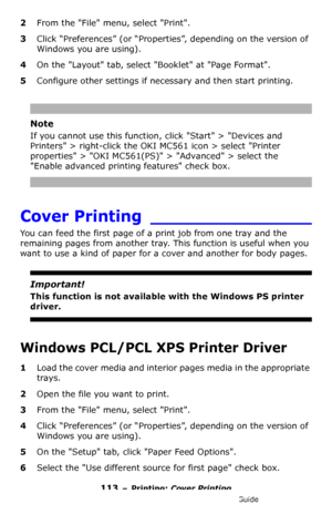 Page 113113 – Printing: Cover Printing
MC361/MC561/CX2731 MFP Advanced User’s Guide
2From the File menu, select Print.
3Click “Preferences” (or “Properties”, depending on the version of 
Windows you are using).
4On the Layout tab, select Booklet at Page Format.
5Configure other settings if necessary and then start printing.
Note
If you cannot use this function, click Start > Devices and 
Printers > right-click the OKI MC561 icon > select Printer 
properties > OKI MC561(PS) > Advanced > select the 
Enable...