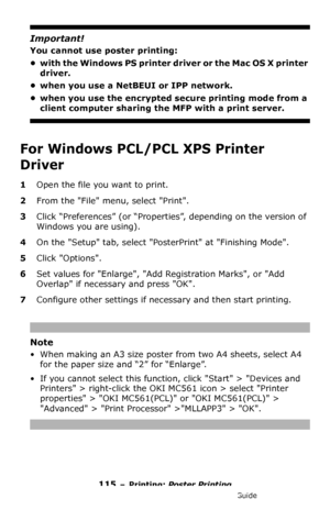 Page 115115 – Printing: Poster Printing
MC361/MC561/CX2731 MFP Advanced User’s Guide
Important!
You cannot use poster printing:
• with the Windows PS printer driver or the Mac OS X printer 
driver.
• when you use a NetBEUI or IPP network.
• when you use the encrypted secure printing mode from a 
client computer sharing the MFP with a print server.
For Windows PCL/PCL XPS Printer 
Driver 
1Open the file you want to print.
2From the File menu, select Print.
3Click “Preferences” (or “Properties”, depending on the...