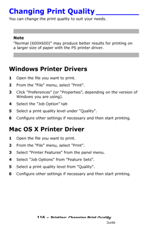 Page 116116 – Printing: Changing Print Quality
MC361/MC561/CX2731 MFP Advanced User’s Guide
Changing Print Quality _________
You can change the print quality to suit your needs.
Note
Normal (600X600) may produce better results for printing on 
a larger size of paper with the PS printer driver.
Windows Printer Drivers
1Open the file you want to print.
2From the File menu, select Print.
3Click “Preferences” (or “Properties”, depending on the version of 
Windows you are using).
4Select the Job Option tab
5Select a...