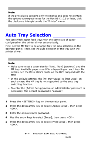 Page 119119 – Printing: Auto Tray Selection
MC361/MC561/CX2731 MFP Advanced User’s Guide
Note
If the print dialog contains only two menus and does not contain 
the options you expect to see for the Mac OS X 10.5 or later, click 
the disclosure triangle beside the Printer menu.
Auto Tray Selection ___________
You can switch paper feed trays with the same size of paper 
configured on the printer driver automatically.
First, set the MP tray to be a target tray for auto selection on the 
operator panel. Then, set...