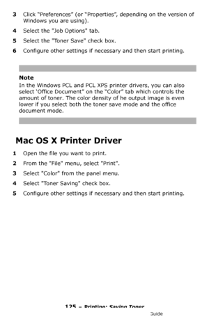 Page 125125 – Printing: Saving Toner
MC361/MC561/CX2731 MFP Advanced User’s Guide
3Click “Preferences” (or “Properties”, depending on the version of 
Windows you are using).
4Select the Job Options tab.
5Select the Toner Save check box.
6Configure other settings if necessary and then start printing. 
Note
In the Windows PCL and PCL XPS printer drivers, you can also 
select ‘Office Document” on the “Color” tab which controls the 
amount of toner. The color density of he output image is even 
lower if you select...