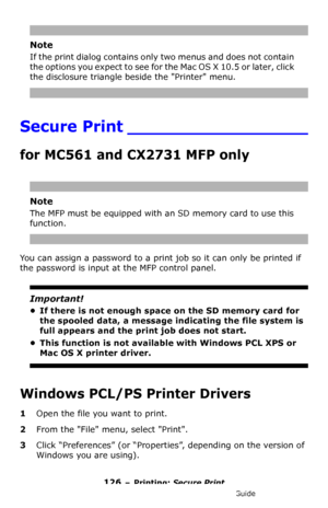 Page 126126 – Printing: Secure Print
MC361/MC561/CX2731 MFP Advanced User’s Guide
Note
If the print dialog contains only two menus and does not contain 
the options you expect to see for the Mac OS X 10.5 or later, click 
the disclosure triangle beside the Printer menu.
Secure Print _________________
for MC561 and CX2731 MFP only
Note
The MFP must be equipped with an SD memory card to use this 
function.
You can assign a password to a print job so it can only be printed if 
the password is input at the MFP...