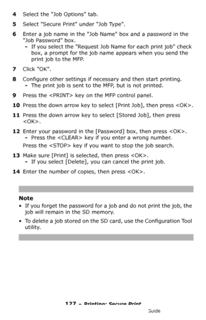 Page 127127 – Printing: Secure Print
MC361/MC561/CX2731 MFP Advanced User’s Guide
4Select the Job Options tab. 
5Select Secure Print under Job Type.
6Enter a job name in the Job Name box and a password in the 
Job Password box.
-If you select the Request Job Name for each print job check 
box, a prompt for the job name appears when you send the 
print job to the MFP.
7Click OK.
8Configure other settings if necessary and then start printing.
-The print job is sent to the MFP, but is not printed.
9Press the  key...