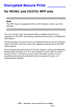 Page 128128 – Printing: Encrypted Secure Print
MC361/MC561/CX2731 MFP Advanced User’s Guide
Encrypted Secure Print ________
for MC561 and CX2731 MFP only
Note
The MFP must be equipped with an SD memory card to use this 
function.
You can encrypt your documents before sending them from a 
computer to the MFP, preventing unauthorized access to confidential 
information. 
The documents are stored in an encrypted format on the SD memory 
card in the MFP until you enter the registered password at the MFP 
control...