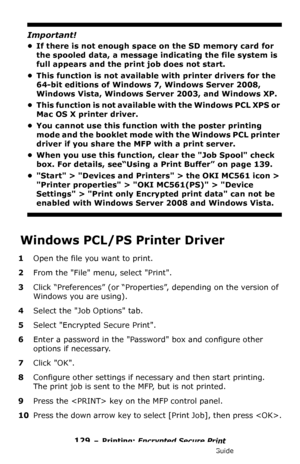 Page 129129 – Printing: Encrypted Secure Print
MC361/MC561/CX2731 MFP Advanced User’s Guide
Important!
• If there is not enough space on the SD memory card for 
the spooled data, a message indicating the file system is 
full appears and the print job does not start.
• This function is not available with printer drivers for the 
64-bit editions of Windows 7, Windows Server 2008, 
Windows Vista, Windows Server 2003, and Windows XP.
• This function is not available with the Windows PCL XPS or 
Mac OS X printer...