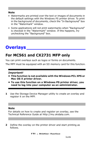 Page 131131 – Printing: Overlays
MC361/MC561/CX2731 MFP Advanced User’s Guide
Note
• Watermarks are printed over the text or images of documents in 
the default settings with the Windows PS printer driver. To print 
in the background of documents, check the In Background box 
in the Watermark window.
• Some applications will not print watermarks when “Background” 
is checked in the “Watermark” window. If this happens, try 
unchecking the “Background” box.
Overlays ____________________
For MC561 and CX2731 MFP...