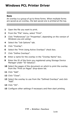 Page 132132 – Printing: Overlays
MC361/MC561/CX2731 MFP Advanced User’s Guide
 Windows PCL Printer Driver
Note
An overlay is a group of up to three forms. When multiple forms 
are saved as an overlay, the last saved one is printed at the top.
1Open the file you want to print.
2From the File menu, select Print.
3Click “Preferences” (or “Properties”, depending on the version of 
Windows you are using).
4Select the Job Options tab.
5Click Overlay.
6Select the Print Using Active Overlays check box.
7Click Define...