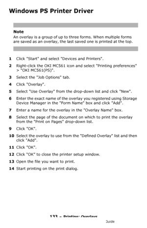 Page 133133 – Printing: Overlays
MC361/MC561/CX2731 MFP Advanced User’s Guide
Windows PS Printer Driver
Note
An overlay is a group of up to three forms. When multiple forms 
are saved as an overlay, the last saved one is printed at the top.
1Click Start and select Devices and Printers.
2Right-click the OKI MC561 icon and select Printing preferences 
> OKI MC561(PS).
3Select the Job Options tab.
4Click Overlay.
5Select Use Overlay from the drop-down list and click New.
6Enter the exact name of the overlay you...