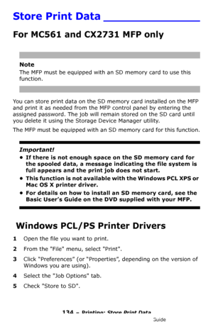 Page 134134 – Printing: Store Print Data
MC361/MC561/CX2731 MFP Advanced User’s Guide
Store Print Data ______________
For MC561 and CX2731 MFP only
Note
The MFP must be equipped with an SD memory card to use this 
function.
You can store print data on the SD memory card installed on the MFP 
and print it as needed from the MFP control panel by entering the 
assigned password. The job will remain stored on the SD card until 
you delete it using the Storage Device Manager utility.
The MFP must be equipped with an...