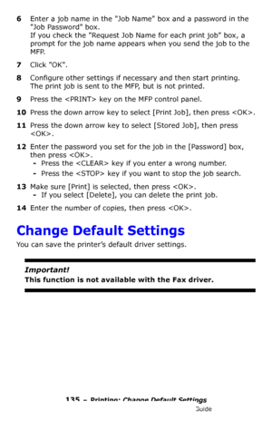 Page 135135 – Printing: Change Default Settings
MC361/MC561/CX2731 MFP Advanced User’s Guide
6Enter a job name in the Job Name box and a password in the 
Job Password box.
If you check the Request Job Name for each print job box, a 
prompt for the job name appears when you send the job to the 
MFP.
7Click OK.
8Configure other settings if necessary and then start printing.
The print job is sent to the MFP, but is not printed.
9Press the  key on the MFP control panel.
10Press the down arrow key to select [Print...