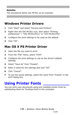 Page 136136 – Printing: Using Printer Fonts
MC361/MC561/CX2731 MFP Advanced User’s Guide
Notethe
The procedures below use MC561 as an example.
Windows Printer Drivers
1Click Start and select Devices and Printers.
2Right-click the OKI MC561 icon, then select Printing 
preferences > OKI MC561(PCL)” or “OKI MC561(PS).
3Configure the print settings to be used as the default.
4Click OK.
Mac OS X PS Printer Driver
1Open the file you want to print.
2From the File menu, select Print.
3Configure the print settings to use...