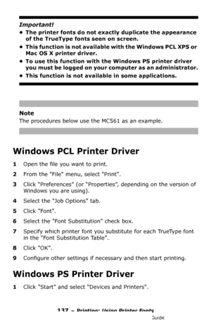 Page 137137 – Printing: Using Printer Fonts
MC361/MC561/CX2731 MFP Advanced User’s Guide
Important!
• The printer fonts do not exactly duplicate the appearance 
of the TrueType fonts seen on screen.
• This function is not available with the Windows PCL XPS or 
Mac OS X printer driver.
• To use this function with the Windows PS printer driver 
you must be logged on your computer as an administrator.
• This function is not available in some applications.
Note
The procedures below use the MC561 as an example....