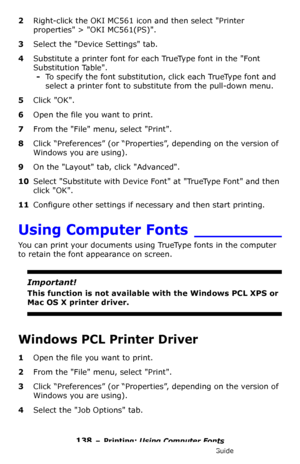 Page 138138 – Printing: Using Computer Fonts
MC361/MC561/CX2731 MFP Advanced User’s Guide
2Right-click the OKI MC561 icon and then select Printer 
properties > OKI MC561(PS).
3Select the Device Settings tab.
4Substitute a printer font for each TrueType font in the Font 
Substitution Table.
-To specify the font substitution, click each TrueType font and 
select a printer font to substitute from the pull-down menu.
5Click OK.
6Open the file you want to print.
7From the File menu, select Print.
8Click “Preferences”...