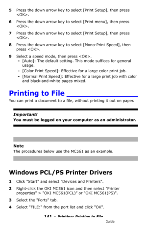 Page 141141 – Printing: Printing to File
MC361/MC561/CX2731 MFP Advanced User’s Guide
5Press the down arrow key to select [Print Setup], then press 
.
6Press the down arrow key to select [Print menu], then press 
.
7Press the down arrow key to select [Print Setup], then press 
.
8Press the down arrow key to select [Mono-Print Speed], then 
press .
9Select a speed mode, then press .
-[Auto]: The default setting. This mode suffices for general 
usage.
-[Color Print Speed]: Effective for a large color print job....