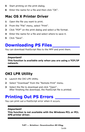 Page 142142 – Printing: Downloading PS Files
MC361/MC561/CX2731 MFP Advanced User’s Guide
5Start printing on the print dialog.
6Enter the name for a file and then click OK.
Mac OS X Printer Driver
1Open the file you want to print.
2From the File menu, select Print.
3Click PDF on the print dialog and select a file format.
4Enter the name for a file and select where to save it.
5Click Save.
Downloading PS Files __________
You can download PostScript files to the MFP and print them.
Important!
This function is...