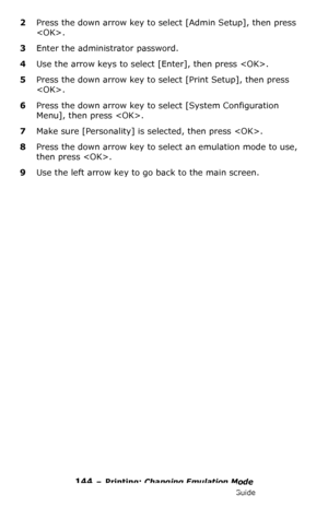 Page 144144 – Printing: Changing Emulation Mode
MC361/MC561/CX2731 MFP Advanced User’s Guide
2Press the down arrow key to select [Admin Setup], then press 
.
3Enter the administrator password.
4Use the arrow keys to select [Enter], then press .
5Press the down arrow key to select [Print Setup], then press 
.
6Press the down arrow key to select [System Configuration 
Menu], then press .
7Make sure [Personality] is selected, then press .
8Press the down arrow key to select an emulation mode to use, 
then press ....