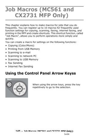 Page 145145  –  Job Macros (MC561 and CX2731 MFP Only): 
MC361/MC561/CX2731 MFP Advanced User’s Guide
Job Macros (MC561 and 
CX2731 MFP Only)
This chapter explains how to make macros for jobs that you do 
frequently. You can register up to 10 macros for frequently used 
function settings for copying, scanning, faxing, internet faxing, and 
printing in the MFP and create shortcuts. This shortcut function, called 
“Job Macro”, allows you to perform operations more simply and 
quickly.
You can create a macro for...