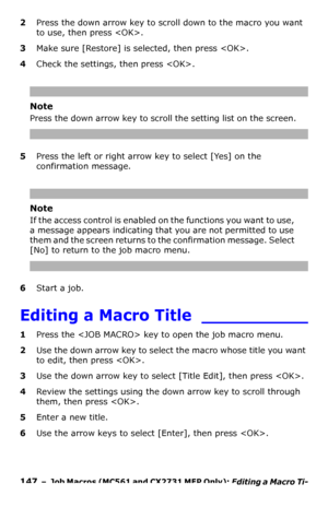 Page 147147  –  Job Macros (MC561 and CX2731 MFP Only): Editing a Macro Ti-
tle
2Press the down arrow key to scroll down to the macro you want 
to use, then press .
3Make sure [Restore] is selected, then press .
4Check the settings, then press .
Note
Press the down arrow key to scroll the setting list on the screen.
5Press the left or right arrow key to select [Yes] on the 
confirmation message.
Note
If the access control is enabled on the functions you want to use, 
a message appears indicating that you are not...