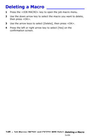 Page 148148  –  Job Macros (MC561 and CX2731 MFP Only): Deleting a Macro
MC361/MC561/CX2731 MFP Advanced User’s Guide
Deleting a Macro _____________
1Press the  key to open the job macro menu.
2Use the down arrow key to select the macro you want to delete, 
then press .
3Use the arrow keys to select [Delete], then press .
4Press the left or right arrow key to select [Yes] on the 
confirmation screen.
Downloaded From ManualsPrinter.com Manuals 