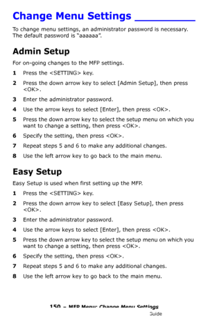 Page 150150 – MFP Menu: Change Menu Settings
MC361/MC561/CX2731 MFP Advanced User’s Guide
Change Menu Settings _________
To change menu settings, an administrator password is necessary. 
The default password is “aaaaaa”.
Admin Setup
For on-going changes to the MFP settings.
1Press the  key.
2Press the down arrow key to select [Admin Setup], then press 
. 
3Enter the administrator password.
4Use the arrow keys to select [Enter], then press .
5Press the down arrow key to select the setup menu on which you 
want to...