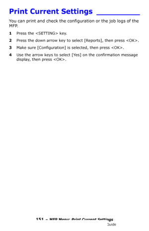 Page 151151 – MFP Menu: Print Current Settings
MC361/MC561/CX2731 MFP Advanced User’s Guide
Print Current Settings _________
You can print and check the configuration or the job logs of the 
MFP.
1Press the  key.
2Press the down arrow key to select [Reports], then press .
3Make sure [Configuration] is selected, then press .
4Use the arrow keys to select [Yes] on the confirmation message 
display, then press .
Downloaded From ManualsPrinter.com Manuals 