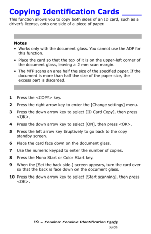 Page 1919 – Copying: Copying Identification Cards
MC361/MC561/CX2731 MFP Advanced User’s Guide
Copying Identification Cards ____
This function allows you to copy both sides of an ID card, such as a 
driver’s license, onto one side of a piece of paper.
Notes
• Works only with the document glass. You cannot use the ADF for 
this function.
• Place the card so that the top of it is on the upper-left corner of 
the document glass, leaving a 2 mm scan margin.
• The MFP scans an area half the size of the specified...