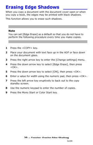 Page 2020 – Copying: Erasing Edge Shadows
MC361/MC561/CX2731 MFP Advanced User’s Guide
Erasing Edge Shadows  ________
When you copy a document with the document cover open or when 
you copy a book, the edges may be printed with black shadows.
This function allows you to erase such shadows.
Note
You can set [Edge Erase] as a default so that you do not have to 
perform the following procedure every time you make copies.
1Press the  key.
2Place your document with text face up in the ADF or face down 
on the...