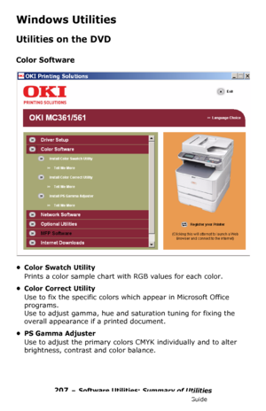 Page 207207 – Software Utilities: Summary of Utilities
MC361/MC561/CX2731 MFP Advanced User’s Guide
Windows Utilities
Utilities on the DVD
Color Software
• Color Swatch Utility
Prints a color sample chart with RGB values for each color.
• Color Correct Utility
Use to fix the specific colors which appear in Microsoft Office 
programs. 
Use to adjust gamma, hue and saturation tuning for fixing the 
overall appearance if a printed document.
•PS Gamma Adjuster
Use to adjust the primary colors CMYK individually and...