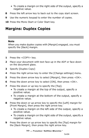 Page 2222 – Copying: Setting Margins ‘
MC361/MC561/CX2731 MFP Advanced User’s Guide
• To create a margin on the right side of the output, specify a 
negative value.
8Press the left arrow key to back out to the copy start screen.
9Use the numeric keypad to enter the number of copies.
10Press the Mono Start or Color Start key.
Margins: Duplex Copies
Note
When you make duplex copies with [Margin] engaged, you must 
specify the [Back] margin.
1Press the  key.
2Place your document with text face up in the ADF or...