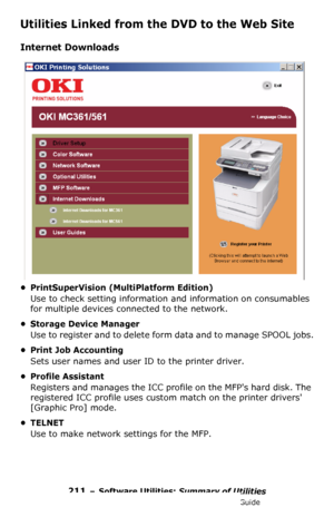 Page 211211 – Software Utilities: Summary of Utilities
MC361/MC561/CX2731 MFP Advanced User’s Guide
Utilities Linked from the DVD to the Web Site
Internet Downloads
• PrintSuperVision (MultiPlatform Edition)
Use to check setting information and information on consumables 
for multiple devices connected to the network.
• Storage Device Manager
Use to register and to delete form data and to manage SPOOL jobs.
• Print Job Accounting
Sets user names and user ID to the printer driver.
• Profile Assistant
Registers...