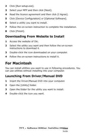 Page 213213 – Software Utilities: Installing Utilities
MC361/MC561/CX2731 MFP Advanced User’s Guide
2Click [Run setup.exe].
3Select your MFP and then click [Next].
4Read the licence agreement and then click [I Agree].
5Click [Device Configuration] or [Optional Software].
6Select a utility you want to install.
7Follow the on-screen instruction to complete the installation.
8Click [Finish].
Downloading From Website to Install
1Access the website of Oki.
2Select the utility you want and then follow the on-screen...