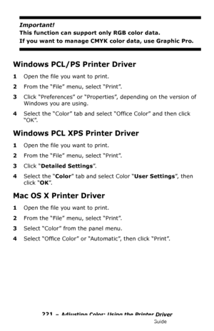 Page 221221 – Adjusting Color: Using the Printer Driver
MC361/MC561/CX2731 MFP Advanced User’s Guide
Important!
This function can support only RGB color data.
If you want to manage CMYK color data, use Graphic Pro.
Windows PCL/PS Printer Driver
1Open the file you want to print.
2From the “File” menu, select “Print”.
3Click “Preferences” or “Properties”, depending on the version of 
Windows you are using.
4Select the “Color” tab and select “Office Color” and then click 
“OK”.
Windows PCL XPS Printer Driver
1Open...