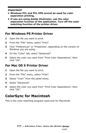 Page 227227 – Adjusting Color: Using the Printer Driver
MC361/MC561/CX2731 MFP Advanced User’s Guide
Important!
• Windows PCL and PCL XPS cannot be used for color 
separation printing.
• If you are using Adobe Illustrator, use the color 
separation function of the application. Turn off the color 
matching function of the printer driver.
For Windows PS Printer Driver
1Open the file you want to print.
2From the “File” menu, select “Print”.
3Click “Preferences” or “Properties”, depending on the version of 
Windows...