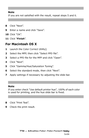 Page 234234 – Adjusting Color: Color Correct Utility
MC361/MC561/CX2731 MFP Advanced User’s Guide
Note
If you are not satisfied with the result, repeat steps 5 and 6.
8Click “Next”.
9Enter a name and click “Save”.
10Click “OK”.
11Click “Finish”.
For Macintosh OS X
1Launch the Color Correct Utility].
2Select the MFP, then click “Select PPD file”.
3Select a PPD file for the MFP and click “Open”.
4Click “Next”.
5Click “Gamma/Hue/Saturation Tuning”.
6Select the standard mode, then click “Next”.
7Apply settings if...