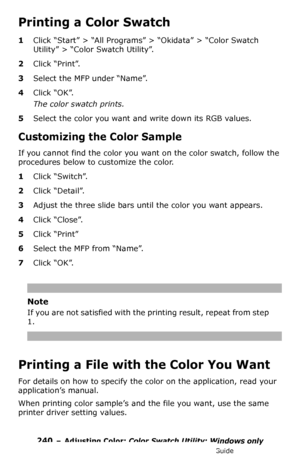 Page 240240 – Adjusting Color: Color Swatch Utility: Windows only
MC361/MC561/CX2731 MFP Advanced User’s Guide
Printing a Color Swatch
1Click “Start” > “All Programs” > “Okidata” > “Color Swatch 
Utility” > “Color Swatch Utility”.
2Click “Print”.
3Select the MFP under “Name”.
4Click “OK”.
The color swatch prints.
5Select the color you want and write down its RGB values.
Customizing the Color Sample
If you cannot find the color you want on the color swatch, follow the 
procedures below to customize the color....