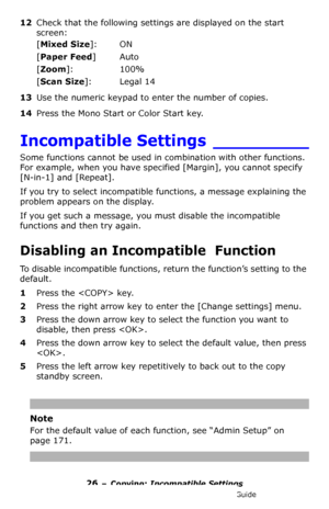 Page 2626 – Copying: Incompatible Settings
MC361/MC561/CX2731 MFP Advanced User’s Guide
12Check that the following settings are displayed on the start 
screen:
[Mixed Size]: ON
[Paper Feed]Auto
[Zoom]: 100%
[Scan Size]: Legal 14
13Use the numeric keypad to enter the number of copies.
14Press the Mono Start or Color Start key.
Incompatible Settings _________
Some functions cannot be used in combination with other functions. 
For example, when you have specified [Margin], you cannot specify 
[N-in-1] and...