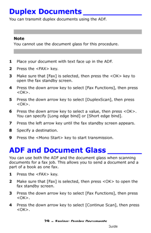 Page 2929 – Faxing: Duplex Documents
MC361/MC561/CX2731 MFP Advanced User’s Guide
Duplex Documents ____________
You can transmit duplex documents using the ADF.
Note
You cannot use the document glass for this procedure.
1Place your document with text face up in the ADF.
2Press the  key.
3Make sure that [Fax] is selected, then press the  key to 
open the fax standby screen.
4Press the down arrow key to select [Fax Functions], then press 
.
5Press the down arrow key to select [DuplexScan], then press 
.
6Press...