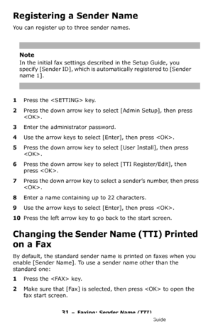 Page 3131 – Faxing: Sender Name (TTI)
MC361/MC561/CX2731 MFP Advanced User’s Guide
Registering a Sender Name
You can register up to three sender names.
Note
In the initial fax settings described in the Setup Guide, you 
specify [Sender ID], which is automatically registered to [Sender 
name 1].
1Press the  key.
2Press the down arrow key to select [Admin Setup], then press 
.
3Enter the administrator password.
4Use the arrow keys to select [Enter], then press .
5Press the down arrow key to select [User Install],...