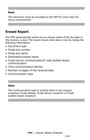 Page 304304 – Issues: Power Outages
MC361/MC561/CX2731 MFP Advanced User’s Guide
Note
The electricity must be provided to the MFP for more than 48 
hours consecutively.
Erased Report
The MFP automatically prints out an erased report if the fax data in 
the memory is lost. The report shows what data is lost by listing the 
following information:
•Document type
• Fcode box number
• Fcode box name
• Destination/sender name
• Fcode secure communication/F code bulletin board 
communication
• Time communication...