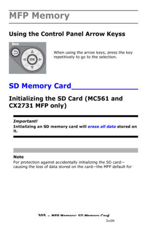 Page 305305 – MFP Memory: SD Memory Card
MC361/MC561/CX2731 MFP Advanced User’s Guide
MFP Memory
Using the Control Panel Arrow Keyss 
When using the arrow keys, press the key 
repetitively to go to the selection.
SD Memory Card______________
Initializing the SD Card (MC561 and 
CX2731 MFP only)
Important!
Initializing an SD memory card will erase all data stored on 
it.
Note
For protection against accidentally initializing the SD card—
causing the loss of data stored on the card—the MFP default for 
Downloaded...