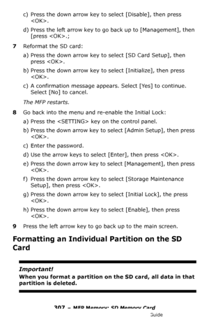 Page 307307 – MFP Memory: SD Memory Card
MC361/MC561/CX2731 MFP Advanced User’s Guide
c) Press the down arrow key to select [Disable], then press 
.
d) Press the left arrow key to go back up to [Management], then 
[press .;
7Reformat the SD card:
a) Press the down arrow key to select [SD Card Setup], then 
press .
b) Press the down arrow key to select [Initialize], then press 
.
c) A confirmation message appears. Select [Yes] to continue. 
Select [No] to cancel.
The MFP restarts.
8Go back into the menu and...