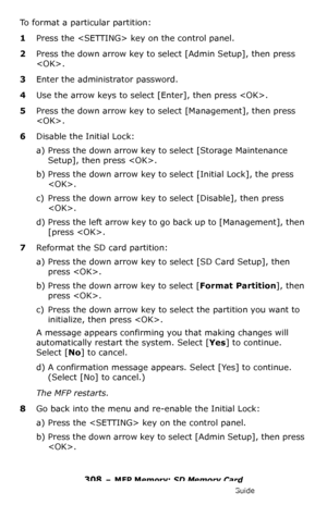 Page 308308 – MFP Memory: SD Memory Card
MC361/MC561/CX2731 MFP Advanced User’s Guide
To format a particular partition:
1Press the  key on the control panel.
2Press the down arrow key to select [Admin Setup], then press 
. 
3Enter the administrator password.
4Use the arrow keys to select [Enter], then press . 
5Press the down arrow key to select [Management], then press 
.
6Disable the Initial Lock:
a) Press the down arrow key to select [Storage Maintenance 
Setup], then press .
b) Press the down arrow key to...