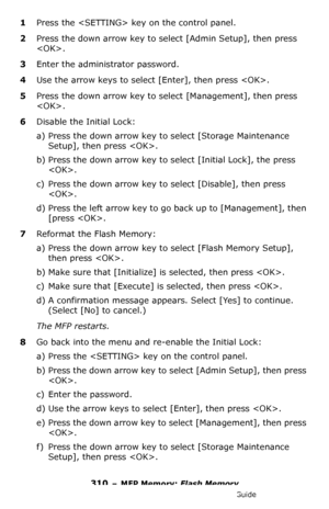 Page 310310 – MFP Memory: Flash Memory
MC361/MC561/CX2731 MFP Advanced User’s Guide
1Press the  key on the control panel.
2Press the down arrow key to select [Admin Setup], then press 
. 
3Enter the administrator password.
4Use the arrow keys to select [Enter], then press .
5Press the down arrow key to select [Management], then press 
.
6Disable the Initial Lock:
a) Press the down arrow key to select [Storage Maintenance 
Setup], then press .
b) Press the down arrow key to select [Initial Lock], the press 
.
c)...