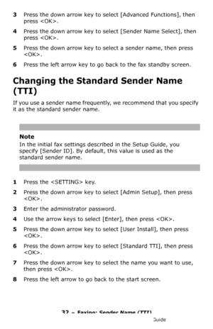 Page 3232 – Faxing: Sender Name (TTI)
MC361/MC561/CX2731 MFP Advanced User’s Guide
3Press the down arrow key to select [Advanced Functions], then 
press .
4Press the down arrow key to select [Sender Name Select], then 
press .
5Press the down arrow key to select a sender name, then press 
.
6Press the left arrow key to go back to the fax standby screen.
Changing the Standard Sender Name 
(TTI) 
If you use a sender name frequently, we recommend that you specify 
it as the standard sender name. 
Note
In the...