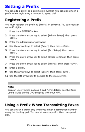 Page 3333 – Faxing: Setting a Prefix
MC361/MC561/CX2731 MFP Advanced User’s Guide
Setting a Prefix ______________
You can add a prefix to a destination number. You can also attach a 
prefix when registering a number to speed dial.
Registering a Prefix
You must register the prefix to [PreFix] in advance. You can register 
up to 40 digits.
1Press the  key.
2Press the down arrow key to select [Admin Setup], then press 
.
3Enter the administrator password.
4Use the arrow keys to select [Enter], then press .
5Press...