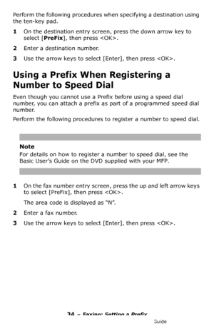 Page 3434 – Faxing: Setting a Prefix
MC361/MC561/CX2731 MFP Advanced User’s Guide
Perform the following procedures when specifying a destination using 
the ten-key pad.
1On the destination entry screen, press the down arrow key to 
select [PreFix], then press .
2Enter a destination number.
3Use the arrow keys to select [Enter], then press .
Using a Prefix When Registering a 
Number to Speed Dial
Even though you cannot use a Prefix before using a speed dial 
number, you can attach a prefix as part of a...